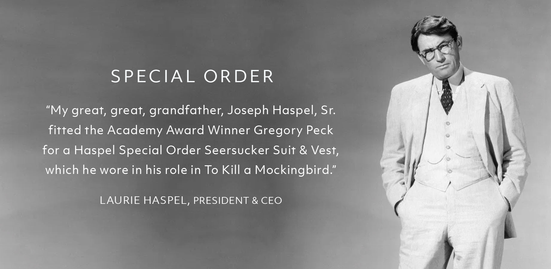 Special Order  “My great, great, grandfather, Joseph Haspel, Sr.  fitted the Academy Award Winner Gregory Peck  for a Haspel Special Order Seersucker Suit & Vest,  which he wore in his role in To Kill a Mockingbird.”  LAURIE HASPEL, PRESIDENT & CEO